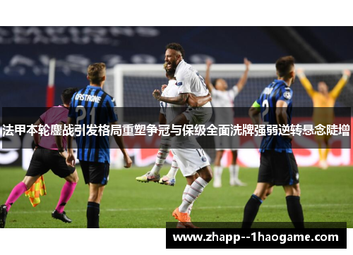 法甲本轮鏖战引发格局重塑争冠与保级全面洗牌强弱逆转悬念陡增