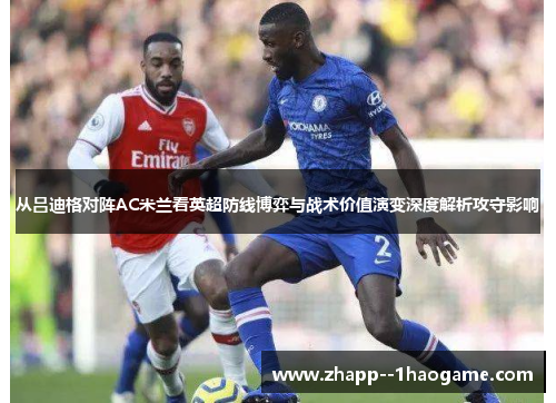 从吕迪格对阵AC米兰看英超防线博弈与战术价值演变深度解析攻守影响 从吕迪格对阵AC米兰看英超防线博弈与战术价值演变深度解析攻守影响