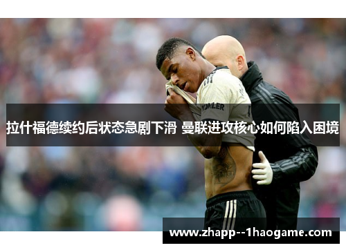 拉什福德续约后状态急剧下滑 曼联进攻核心如何陷入困境