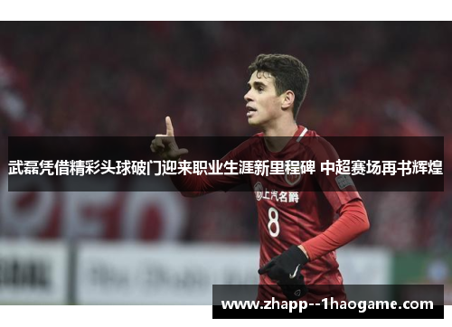 武磊凭借精彩头球破门迎来职业生涯新里程碑 中超赛场再书辉煌 武磊凭借精彩头球破门迎来职业生涯新里程碑 中超赛场再书辉煌